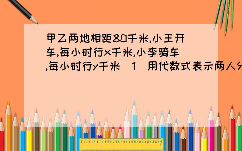 甲乙两地相距80千米,小王开车,每小时行x千米,小李骑车,每小时行y千米（1）用代数式表示两人分别由两地同时相向出发,几小时后相遇.（2）用代数式表示两人同时同地同向出发,几小时后两人