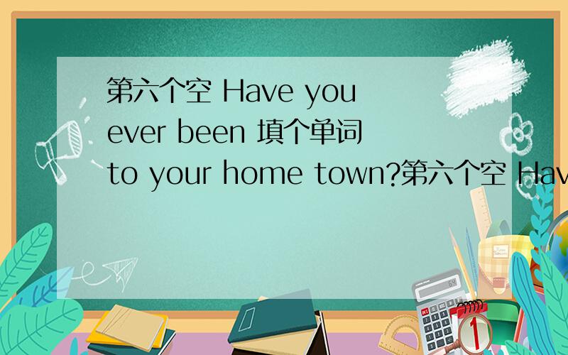 第六个空 Have you ever been 填个单词to your home town?第六个空 Have you ever been  填个单词to  your home  town?翻译过来为你有多久没回家乡了?  中加个单词  使句子完成        加急    请教一下大家