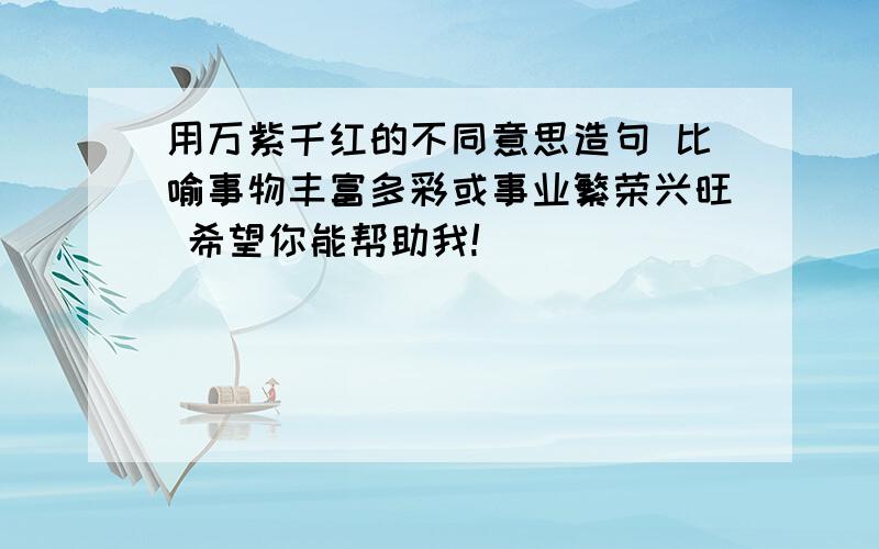 用万紫千红的不同意思造句 比喻事物丰富多彩或事业繁荣兴旺 希望你能帮助我!