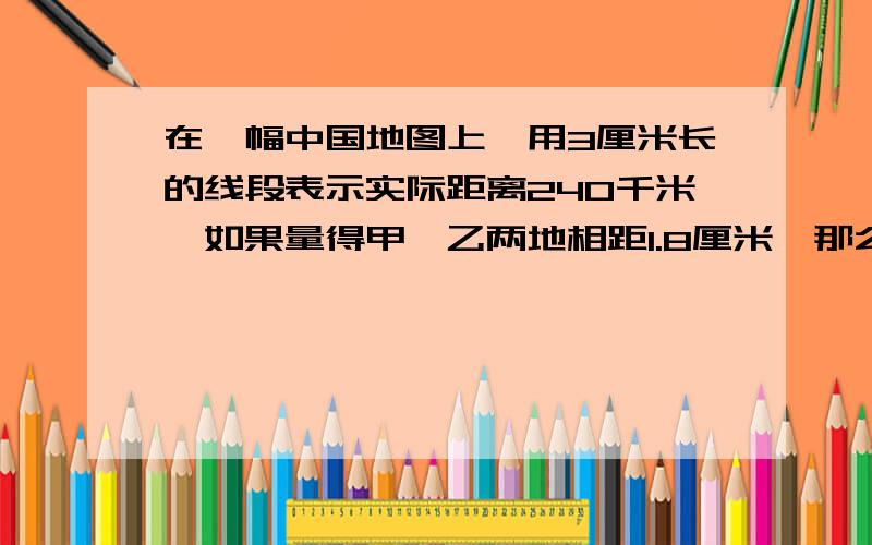 在一幅中国地图上,用3厘米长的线段表示实际距离240千米,如果量得甲、乙两地相距1.8厘米,那么甲、乙的实际距离是多少千米?