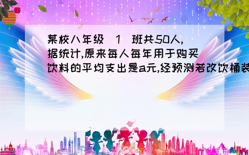 某校八年级（1）班共50人,据统计,原来每人每年用于购买饮料的平均支出是a元,经预测若改饮桶装纯净水,,则年总费用由两部分组成,一部分是购买纯净水的费用,另一部分是其它费用780元,其中,