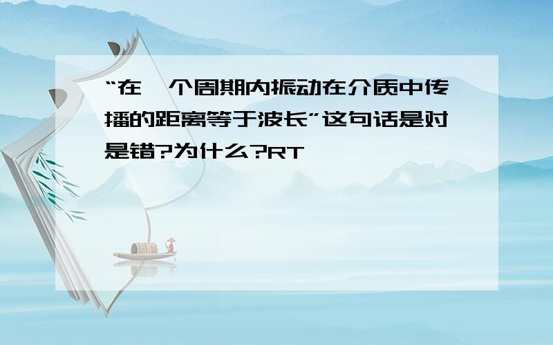 “在一个周期内振动在介质中传播的距离等于波长”这句话是对是错?为什么?RT