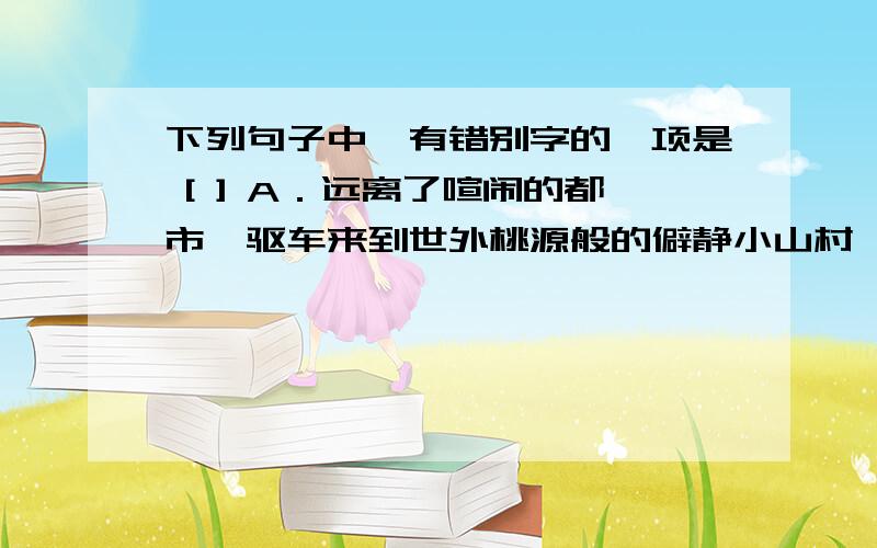 下列句子中,有错别字的一项是 [ ] A．远离了喧闹的都市,驱车来到世外桃源般的僻静小山村,下列句子中,有错别字的一项是 [ ]A．远离了喧闹的都市,驱车来到世外桃源般的僻静小山村,我们顿