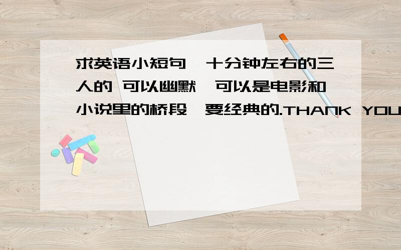 求英语小短句,十分钟左右的三人的 可以幽默,可以是电影和小说里的桥段,要经典的.THANK YOU