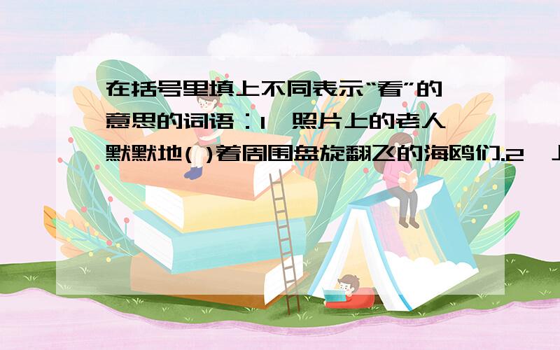 在括号里填上不同表示“看”的意思的词语：1、照片上的老人默默地( )着周围盘旋翻飞的海鸥们.2、上课时,要全神贯注,不能（ ）.3、登上顶楼,极目（ ）,家乡的美景尽收眼底.4、我（ ）着