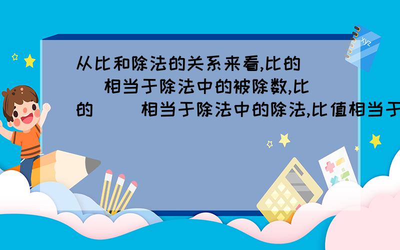 从比和除法的关系来看,比的（ ）相当于除法中的被除数,比的（ ）相当于除法中的除法,比值相当于（ ）.