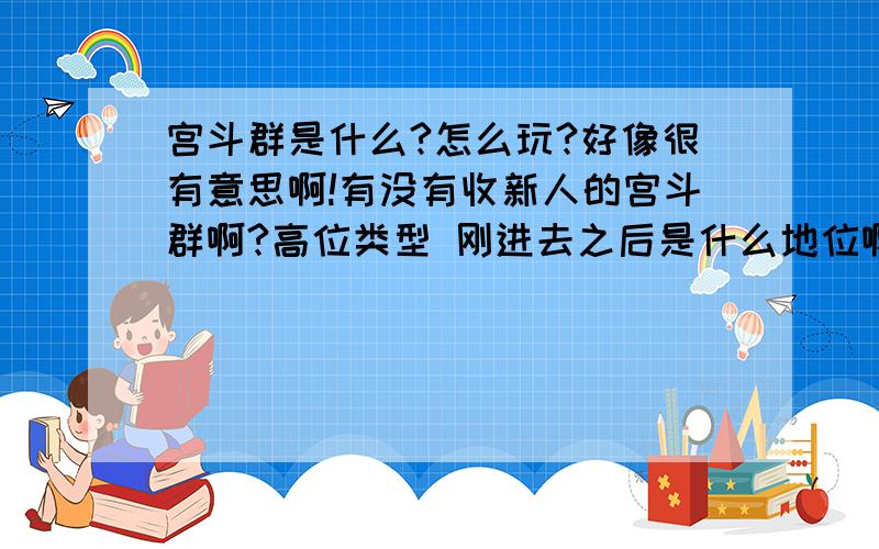 宫斗群是什么?怎么玩?好像很有意思啊!有没有收新人的宫斗群啊?高位类型 刚进去之后是什么地位啊？怎么升级啊？有男的不？斗的时候就是说话 打字是么？哎 本人是小白 不问清楚点 怕进