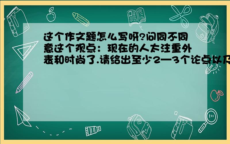 这个作文题怎么写呀?问同不同意这个观点：现在的人太注重外表和时尚了.请给出至少2—3个论点以及支持论据,