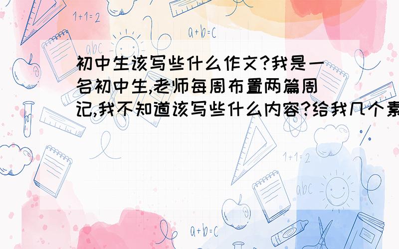 初中生该写些什么作文?我是一名初中生,老师每周布置两篇周记,我不知道该写些什么内容?给我几个素材,好让我交差啊!别说些有的没的,说点实在的,举例啊什么的……我知道是记叙文,但主要