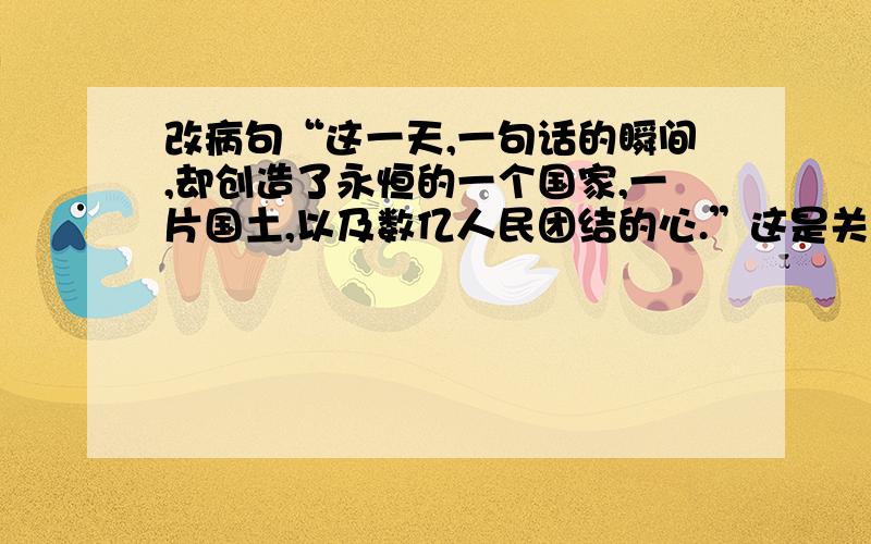 改病句“这一天,一句话的瞬间,却创造了永恒的一个国家,一片国土,以及数亿人民团结的心.”这是关于开国大典的句子,宾语何谓语不搭配