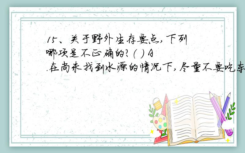 15、关于野外生存要点,下列哪项是不正确的?（ ） A .在尚未找到水源的情况下,尽量不要吃东西.B .水源野外生存要点,下列哪项是不正确的?（ ）A .在尚未找到水源的情况下,尽量不要吃东西.B .