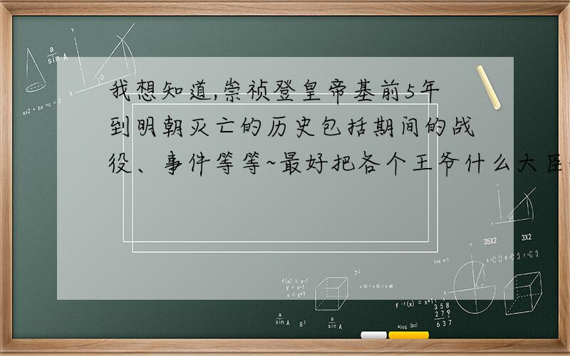 我想知道,崇祯登皇帝基前5年到明朝灭亡的历史包括期间的战役、事件等等~最好把各个王爷什么大臣的太子公主之类的都列出来,尽量详细点,