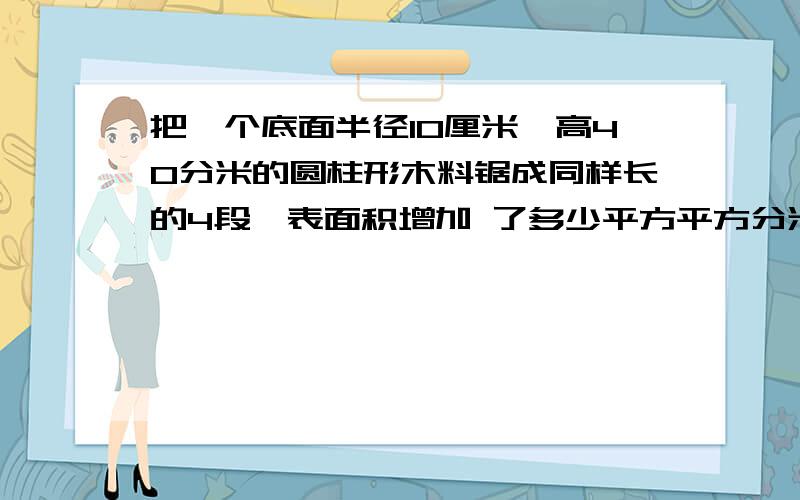 把一个底面半径10厘米,高40分米的圆柱形木料锯成同样长的4段,表面积增加 了多少平方平方分米?要注意平方平方分米,5分钟之内,5分钟之内答对了,