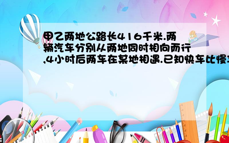 甲乙两地公路长416千米.两辆汽车分别从两地同时相向而行,4小时后两车在某地相遇.已知快车比慢车每小时多行12千米.两车每小时各行多少千米?