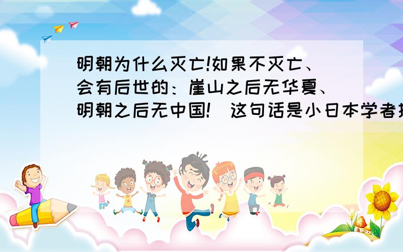 明朝为什么灭亡!如果不灭亡、会有后世的：崖山之后无华夏、明朝之后无中国!（这句话是小日本学者提出的、但是这又是事实、我们华夏也无可奈何）、、、、用事实客观的依据来说!