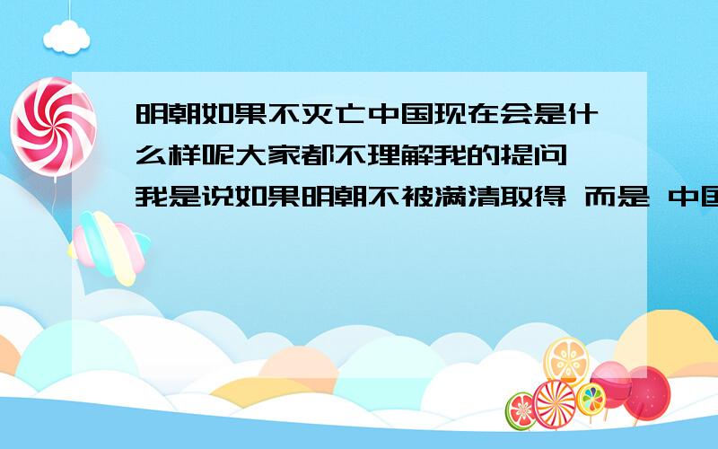 明朝如果不灭亡中国现在会是什么样呢大家都不理解我的提问 我是说如果明朝不被满清取得 而是 中国现在会是什么样的情况