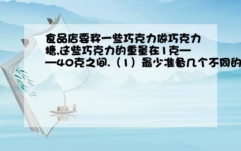 食品店要称一些巧克力做巧克力糖,这些巧克力的重量在1克——40克之间.（1）最少准备几个不同的砝码就可以称出1克——40克的重量?各是几克?（2）如果要做一个20克的巧克力糖,应该怎样称?