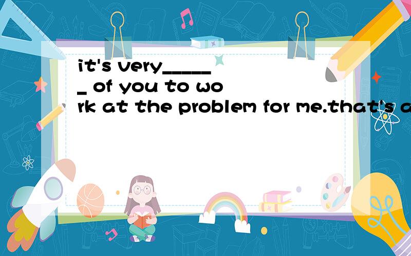 it's very______ of you to work at the problem for me.that's all right a.kind b.clever c.necessary