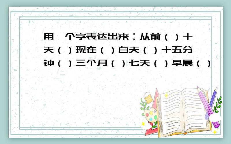 用一个字表达出来：从前（）十天（）现在（）白天（）十五分钟（）三个月（）七天（）早晨（）