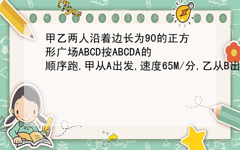 甲乙两人沿着边长为90的正方形广场ABCD按ABCDA的顺序跑,甲从A出发,速度65M/分,乙从B出发,速度72M/分,一元一次方程解