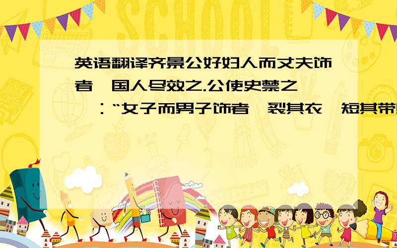 英语翻译齐景公好妇人而丈夫饰者,国人尽效之.公使史禁之,曰：“女子而男子饰者,裂其衣,短其带!”裂衣短带相望而不止.晏子曰：“君徒禁之于外,有悬牛首于门而卖马肉也.公胡不使内勿服,