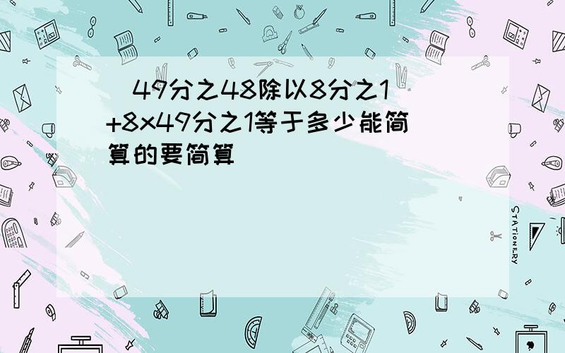 (49分之48除以8分之1)+8x49分之1等于多少能简算的要简算