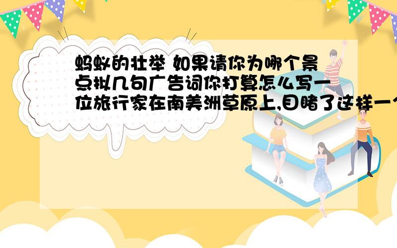 蚂蚁的壮举 如果请你为哪个景点拟几句广告词你打算怎么写一位旅行家在南美洲草原上,目睹了这样一个令人惊心动魄的场面:夏日正午,一片临河的草丛突然起火,呼呼直蹿的烈火形成了一个