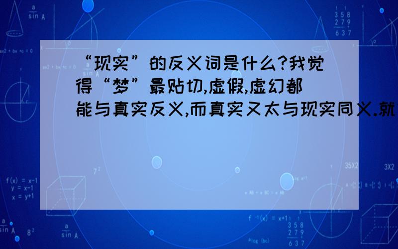 “现实”的反义词是什么?我觉得“梦”最贴切,虚假,虚幻都能与真实反义,而真实又太与现实同义.就像幻想能与理性反义,但理性又不太能同义现实一样!总之,抽象名词根本上不能具体出来,大