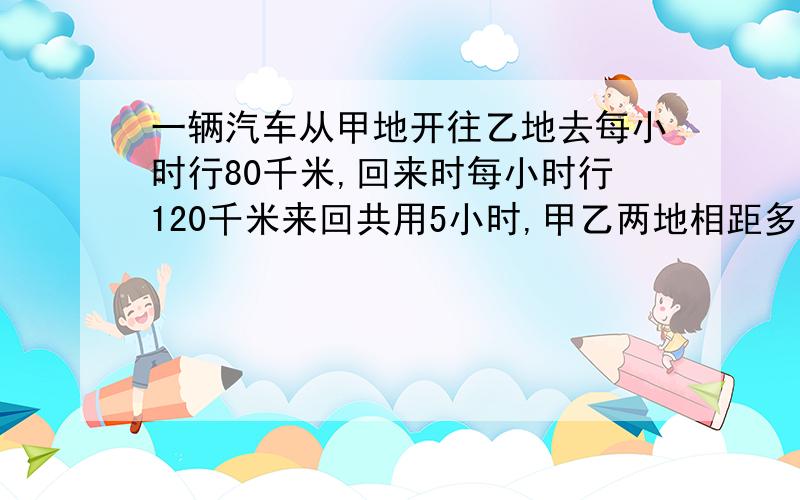 一辆汽车从甲地开往乙地去每小时行80千米,回来时每小时行120千米来回共用5小时,甲乙两地相距多少千米?