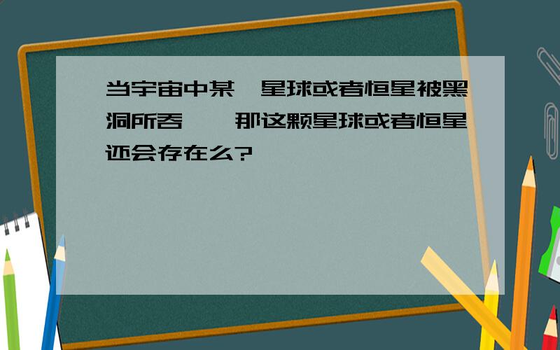 当宇宙中某一星球或者恒星被黑洞所吞噬,那这颗星球或者恒星还会存在么?