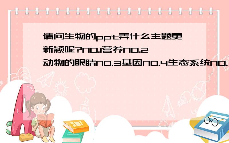 请问生物的ppt弄什么主题更新颖呢?NO.1营养NO.2动物的眼睛NO.3基因NO.4生态系统NO.