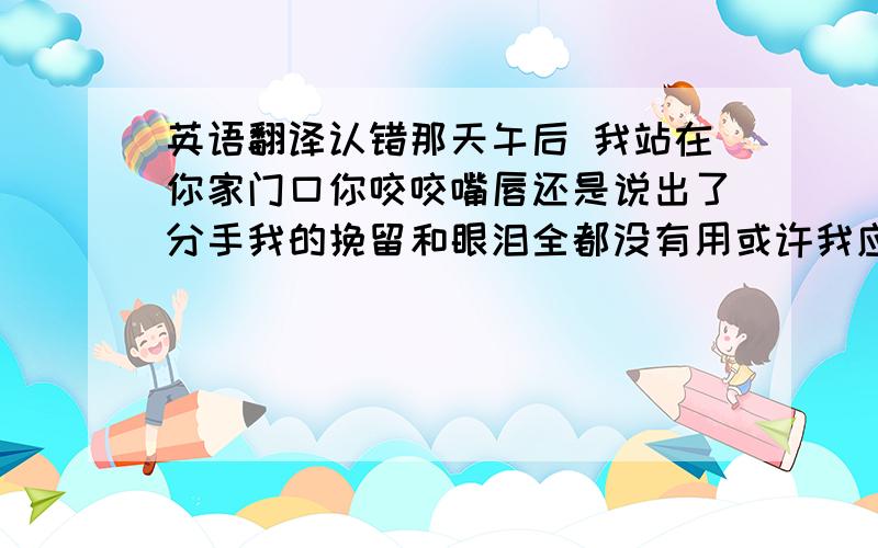 英语翻译认错那天午后 我站在你家门口你咬咬嘴唇还是说出了分手我的挽留和眼泪全都没有用或许我应该自食这苦果你的迁就 我一直领悟不够以为爱已强大的不要理由心开始颤抖 明白了你