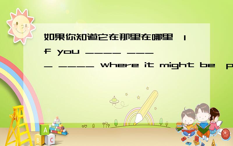 如果你知道它在那里在哪里,If you ____ ____ ____ where it might be,please tell me.