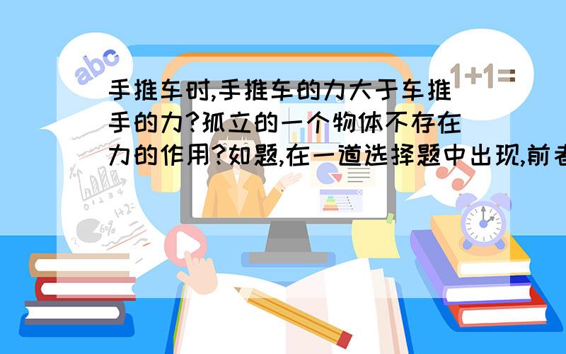 手推车时,手推车的力大于车推手的力?孤立的一个物体不存在力的作用?如题,在一道选择题中出现,前者错而后者对,我想知道为什么?手推车时,车也对手有一个反作用力,但是手的推力还要客服