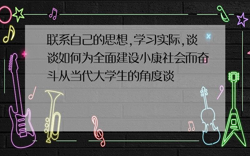 联系自己的思想,学习实际,谈谈如何为全面建设小康社会而奋斗从当代大学生的角度谈