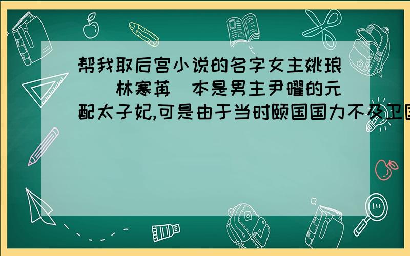 帮我取后宫小说的名字女主姚琅嬛（林寒苒）本是男主尹曜的元配太子妃,可是由于当时颐国国力不及卫国国力,故当卫国国君开口向颐国国君要女主时,颐国国君便逼尹曜将姚氏交出,最后姚氏