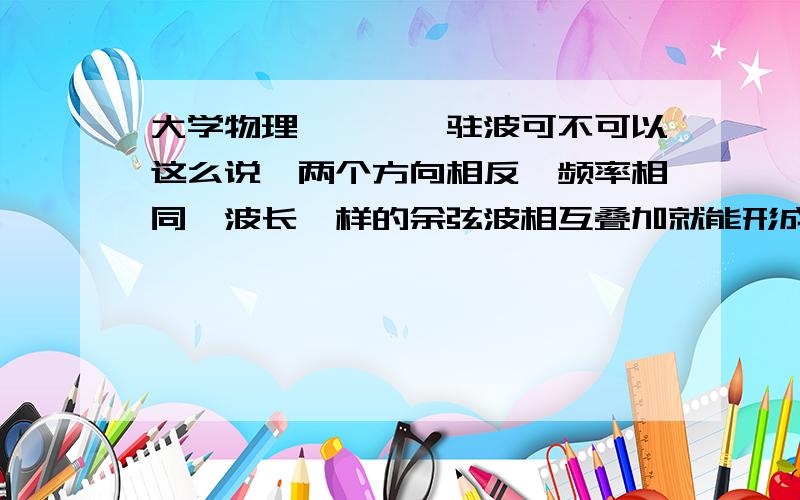 大学物理————驻波可不可以这么说,两个方向相反,频率相同,波长一样的余弦波相互叠加就能形成驻波?还需要那些条件不?用精炼的语言回答,不要随便在某个论坛复制过来一大堆公式.