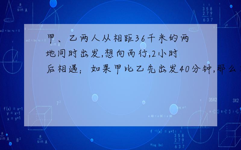 甲、乙两人从相距36千米的两地同时出发,想向而行,2小时后相遇；如果甲比乙先出发40分钟,那么在乙出发后1个半小时两人相遇,问甲、乙两人每小时各行多少千米