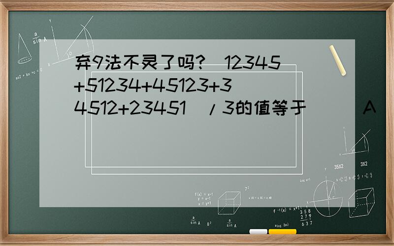 弃9法不灵了吗?(12345+51234+45123+34512+23451)/3的值等于（ ） A．22222 B．33333 C．44444 D．55555(12345+51234+45123+34512+23451)/3 弃9以后是1 55555 弃9以后是7这是怎么搞的?