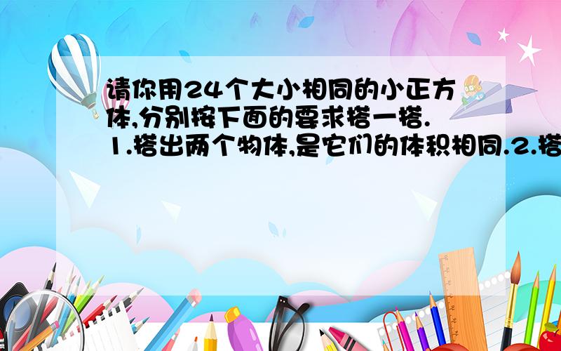 请你用24个大小相同的小正方体,分别按下面的要求搭一搭.1.搭出两个物体,是它们的体积相同.2.搭出两个物体,是其中一个物体的体积是另一个物体体积的2倍.3.搭出两个物体,是其中一个物体的