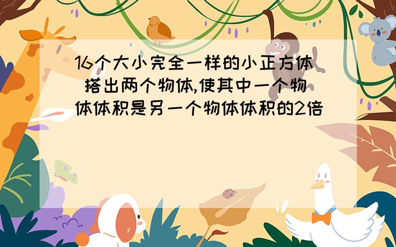 16个大小完全一样的小正方体 搭出两个物体,使其中一个物体体积是另一个物体体积的2倍