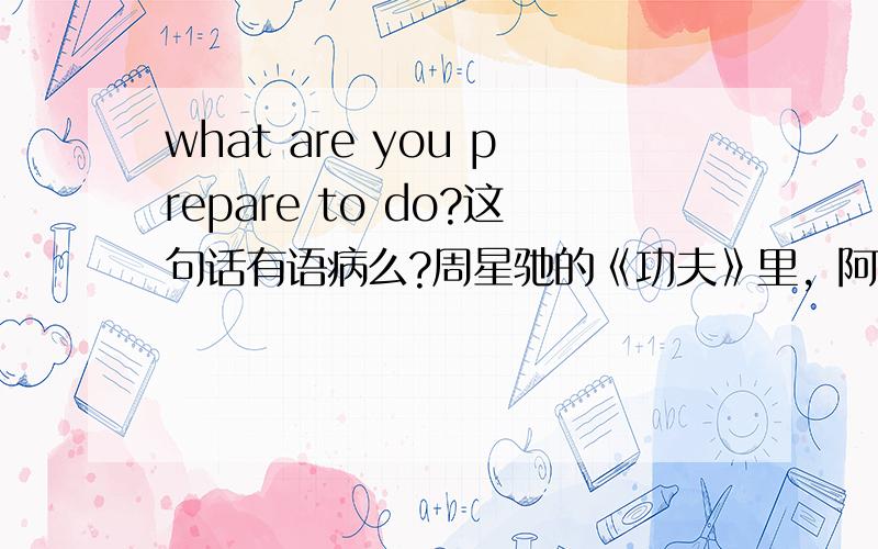 what are you prepare to do?这句话有语病么?周星驰的《功夫》里，阿鬼临死前说的话~大概是第55分钟的时候~我也感觉这句话有毛病~prepare for+doing/prepare to do~prepare是动词，怎么能和be动词放在一起