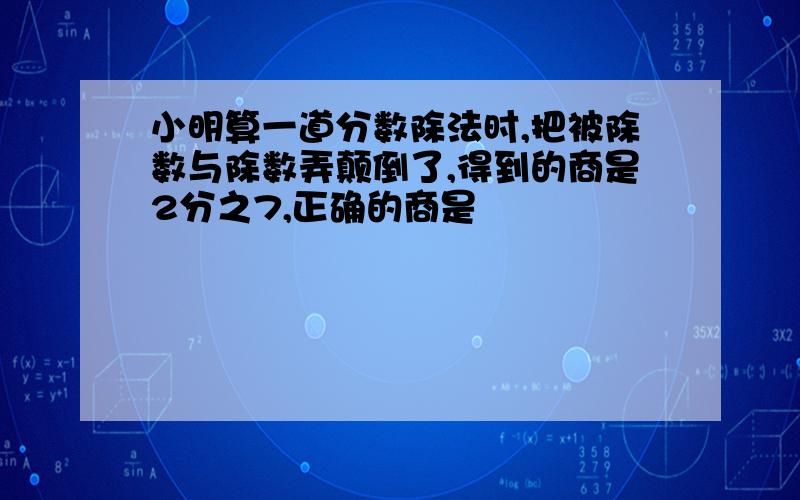 小明算一道分数除法时,把被除数与除数弄颠倒了,得到的商是2分之7,正确的商是