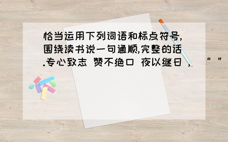 恰当运用下列词语和标点符号,围绕读书说一句通顺,完整的话.专心致志 赞不绝口 夜以继日 ,`“ ” 词序可变,标点符号还有.、《》