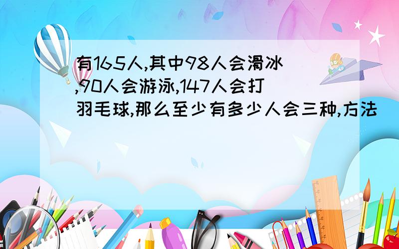 有165人,其中98人会滑冰,90人会游泳,147人会打羽毛球,那么至少有多少人会三种,方法