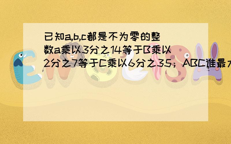 已知a,b,c都是不为零的整数a乘以3分之14等于B乘以2分之7等于C乘以6分之35；ABC谁最大谁最小