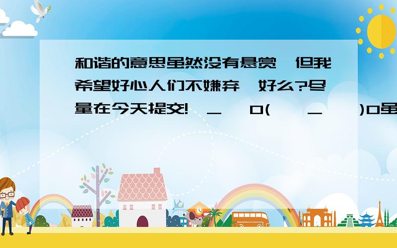 和谐的意思虽然没有悬赏,但我希望好心人们不嫌弃,好么?尽量在今天提交!>_< 0(*^_^*)0虽然悬赏很少