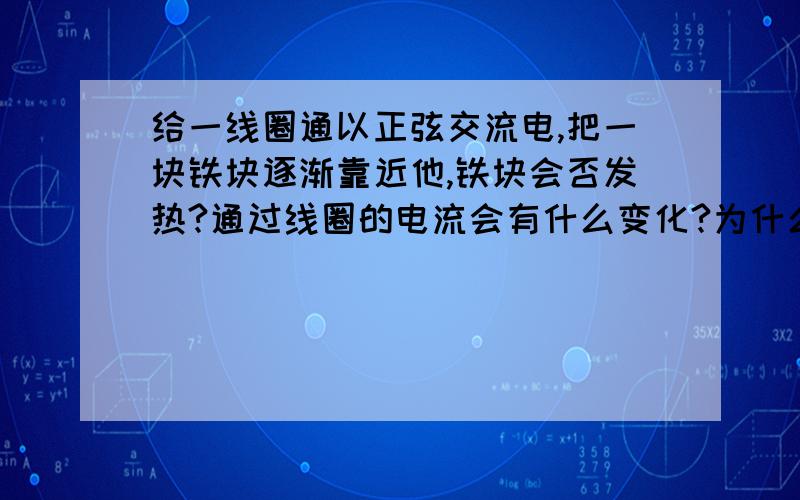 给一线圈通以正弦交流电,把一块铁块逐渐靠近他,铁块会否发热?通过线圈的电流会有什么变化?为什么?