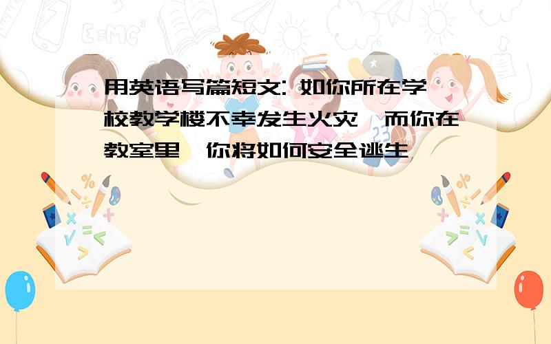 用英语写篇短文: 如你所在学校教学楼不幸发生火灾,而你在教室里,你将如何安全逃生