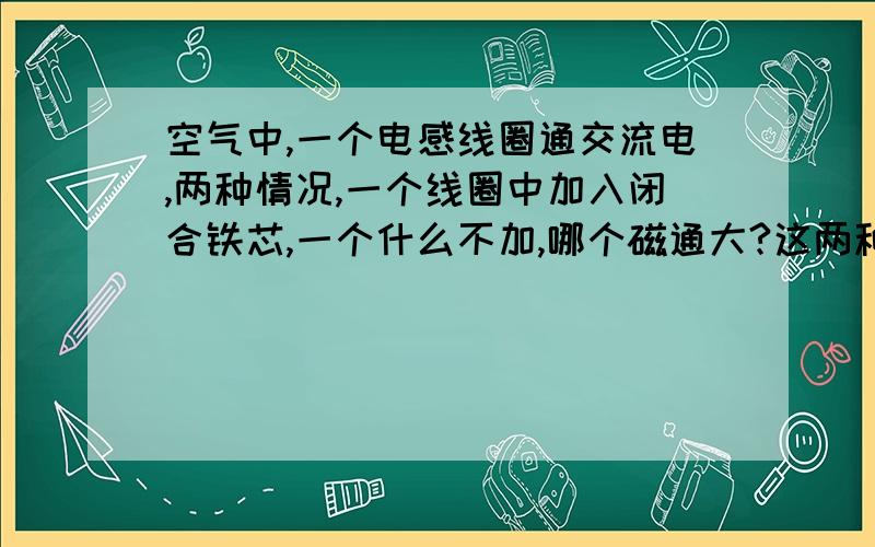 空气中,一个电感线圈通交流电,两种情况,一个线圈中加入闭合铁芯,一个什么不加,哪个磁通大?这两种情况下,在相同的交流电I的作用下产生的磁通（确切的是磁链）大小相同吗?我的意见是,对